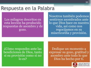 Respuesta en la Palabra
Los milagros descritos en
esta lección ha producido
respuestas de asombro y de
gozo.
Nosotros también podemos
sentirnos asombrados ante
lo que Dios hace en nuestra
vida, así como nos
regocijamos en su
misericordia y provisión.
¿Cómo respondes ante las
bendiciones de Dios, tanto
si su provisión como si no
lo es?
Dedique un momento a
expresar su gozo, gratitud y
asombro ante todo lo que
Dios ha hecho por ti.
35
 