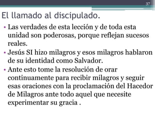 El llamado al discipulado.
• Las verdades de esta lección y de toda esta
unidad son poderosas, porque reflejan sucesos
reales.
• Jesús SI hizo milagros y esos milagros hablaron
de su identidad como Salvador.
• Ante esto tome la resolución de orar
continuamente para recibir milagros y seguir
esas oraciones con la proclamación del Hacedor
de Milagros ante todo aquel que necesite
experimentar su gracia .
37
 