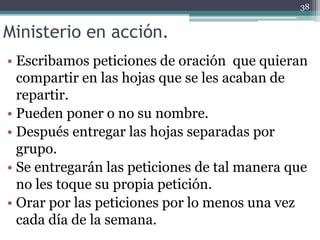 Ministerio en acción.
• Escribamos peticiones de oración que quieran
compartir en las hojas que se les acaban de
repartir.
• Pueden poner o no su nombre.
• Después entregar las hojas separadas por
grupo.
• Se entregarán las peticiones de tal manera que
no les toque su propia petición.
• Orar por las peticiones por lo menos una vez
cada día de la semana.
38
 