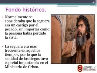 Fondo histórico.
• Normalmente se
consideraba que la ceguera
era un castigo por el
pecado, sin importar cómo
la persona había perdido
la vista.
• La ceguera era mas
frecuente en aquellos
tiempos, por lo que la
sanidad de los ciegos tuvo
especial importancia en el
Ministerio de Cristo.
4
 