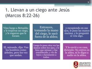 1. Llevan a un ciego ante Jesús
(Marcos 8:22-26)
Vino luego a Betsaida;
y le trajeron un ciego,
y le rogaron que le
tocase.
Entonces,
tomando la mano
del ciego, le sacó
fuera de la aldea;
y escupiendo en sus
ojos, le puso las manos
encima, y le preguntó
si veía algo.
El, mirando, dijo: Veo
los hombres como
árboles, pero los veo
que andan.
Luego le puso otra vez las
manos sobre los ojos, y le
hizo que mirase; y fue
restablecido, y vio de
lejos y claramente a
todos.
Y lo envió a su casa,
diciendo: No entres en
la aldea, ni lo digas a
nadie en la aldea.
9
 