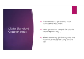 Digital Signature
Creation steps
 First we need to generate a hash
value of the document.
 Next, generate a key pair. i.e private
key and public key.
 After successfully generating keys, the
hash value encrypted using private
key.
 