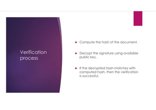 Verification
process
 Compute the hash of the document.
 Decrypt the signature using available
public key.
 If the decrypted hash matches with
computed hash, then the verification
is successful.
 