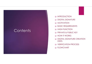 Contents
 INTRODUCTION
 DIGITAL SIGNATURE
 MOTIVATION
 BASIC REQUIREMENTS
 HASH FUNCTION
 PRIVATE & PUBLIC KEY
 HOW IT WORKS
 DIGITAL SIGNATURE CREATION
STEPS
 VERIFICATION PROCESS
 FLOWCHART
 