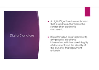 Digital Signature
 A digital Signature is a mechanism
that is used to authenticate the
sender of an electronic
document.
 It is nothing but an attachment to
any piece of electronic
information, which ensure integrity
of document and the identity of
the owner of that document
uniquely.
 