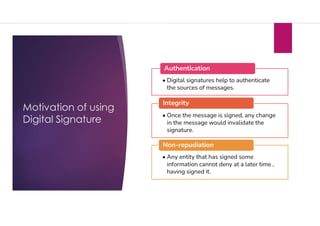 Motivation of using
Digital Signature
• Digital signatures help to authenticate
the sources of messages.
Authentication
• Once the message is signed, any change
in the message would invalidate the
signature.
Integrity
• Any entity that has signed some
information cannot deny at a later time ,
having signed it.
Non-repudiation
 