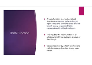 Hash Function
 A hash function is a mathematical
function that takes a variable-length
input string and converts it into a fixed-
length binary sequence that is
computationally difficult to invert.
 The input to the hash function is of
arbitrary length but output is always of
fixed length.
 Values returned by a hash function are
called message digest or simply hash
values.
 