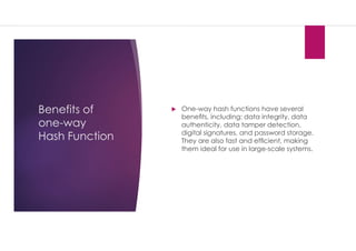 Benefits of
one-way
Hash Function
 One-way hash functions have several
beneﬁts, including: data integrity, data
authenticity, data tamper detection,
digital signatures, and password storage.
They are also fast and efﬁcient, making
them ideal for use in large-scale systems.
 