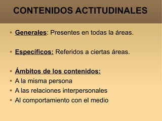 CONTENIDOS ACTITUDINALES Generales : Presentes en todas la áreas. Específicos:  Referidos a ciertas áreas. Ámbitos de los contenidos: A la misma persona A las relaciones interpersonales Al comportamiento con el medio 