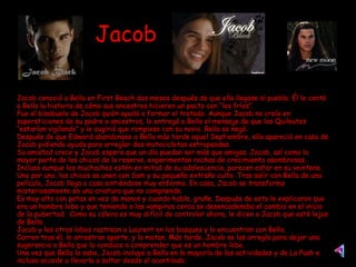 Jacob Jacob conoció a Bella en First Beach dos meses después de que ella llegase al pueblo. Él le contó a Bella la historia de cómo sus ancestros hicieron un pacto con “los fríos”. Fue el bisabuelo de Jacob quién ayudó a formar el tratado. Aunque Jacob no creía en supersticiones de su padre o ancestros, le entregó a Bella el mensaje de que los Quileutes “estarían vigilando” y le sugirió que rompiese con su novio. Bella se negó. Después de que Edward abandonase a Bella más tarde aquel Septiembre, ella apareció en casa de Jacob pidiendo ayuda para arreglar dos motocicletas estropeadas. Su amistad crece y Jacob espera que un día puedan ser más que amigos. Jacob, así como la mayor parte de los chicos de la reserva, experimentan rachas de crecimiento asombrosas. Incluso aunque los muchachos estén en mitad de su adolescencia, parecen estar en su veintena. Uno por uno, los chicos se unen con Sam y su pequeño extraño culto .Tras salir con Bella de una película, Jacob llega a casa sintiéndose muy enfermo. En casa, Jacob se transforma misteriosamente en una criatura que no comprende. Es muy alto con patas en vez de manos y cuando habla, gruñe. Después de esto le explicaron que era un hombre lobo y que teniendo a los vampiros cerca se desencadenaba el cambio en el inicio de la pubertad.  Como su cólera es muy difícil de controlar ahora, le dicen a Jacob que esté lejos de Bella. Jacob y los otros lobos rastrean a Laurent en los bosques y lo encuentran con Bella. Corren tras él, lo arrastran aparte, y lo matan. Más tarde, Jacob se las arregla para dejar una sugerencia a Bella que la conduce a comprender que es un hombre lobo. Una vez que Bella lo sabe, Jacob incluye a Bella en la mayoría de las actividades y de La Push e incluso accede a llevarla a saltar desde el acantilado. 