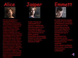 Alice  Jasper  Emmett Alice fue ingresada en un psiquiátrico debido a su capacidad para tener visiones. Allí se convirtió en la favorita de un vampiro que trabajaba en el edificio. James, un vampiro cazador, se propuso cazarla simplemente porque otro vampiro la deseaba. Una vez que estuvo claro para el vampiro que trabajaba allí que James iba detrás de Alice, la convirtió en vampiro antes de que James la pudiese matar. James mató al otro vampiro al instante. Alice no tiene memoria de esos hechos. De la misma manera, Alice vio a Jasper en una visión. Él estaba buscando a alguien y Alice le dio lo que estaba buscando. Se encontraron en 1948 y en 1950 encontraron a Carlisle quien les ayudó con las visiones de Alice. Fueron miembros de la familia desde entonces Jasper trabajó de comandante en el ejército confederado durante la guerra civil. Los vampiros que lo cambiaron en 1863 eran muy diferentes de los Cullen, pues se alimentaban de personas.  Encontró a Alice en 1948, quien le llevó hasta Carlisle en 1950 En 1935, Emmett estaba cazando en las montañas de Tennessee cuando fue atacado por un oso. Estuvo muy cerca de morir, pero Rosalie lo encontró y lo llevó a Carlisle para que lo salvase. Al principio tuvo problemas con las normas, y probó la sangre humana en varias ocasiones. Se ha casado con Rosalie varias veces, y hace todo lo posible para contentarla. 