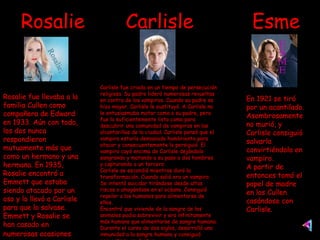Rosalie  Carlisle  Esme Rosalie fue llevaba a la familia Cullen como compañera de Edward en 1933. Aún con todo, los dos nunca respondieron mutuamente más que como un hermano y una hermana. En 1935, Rosalie encontró a Emmett que estaba siendo atacado por un oso y lo llevó a Carlisle para que lo salvase. Emmett y Rosalie se han casado en numerosas ocasiones   Carlisle fue criado en un tiempo de persecución religiosa. Su padre lideró numerosas revueltas en contra de los vampiros. Cuando su padre se hizo mayor, Carlisle le sustituyó. A Carlisle no le entusiasmaba matar como a su padre, pero fue lo suficientemente listo como para descubrir una comunidad de vampiros en las alcantarillas de la ciudad. Carlisle pensó que el vampiro estaría demasiado hambriento para atacar y consecuentemente lo persiguió. El vampiro cayó encima de Carlisle dejándolo sangrando y matando a su paso a dos hombres y capturando a un tercero. Carlisle se escondió mientras duró la transformación. Cuando salió era un vampiro. Se intentó suicidar tirándose desde altos riscos o ahogándose en el océano. Consiguió repeler a los humanos para alimentarse de ellos. Encontró que viviendo de la sangre de los animales podia sobrevivir y era infinitamente más humano que alimentarse de sangre humana. Durante el curso de dos siglos, desarrolló una inmunidad a la sangre humana y consiguió convertirse en doctor. En 1921 se tiró por un acantilado. Asombrosamente no murió, y Carlisle consiguió salvarla convirtiéndola en vampiro. A partir de entonces tomó el papel de madre en los Cullen casándose con Carlisle.  