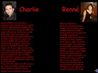 Charlie  Renné Renné y Charlie no estuvieron casados mucho tiempo. Su hija, Bella, nació en septiembre de 1988 y ellos se divorciaron en marzo de 1989. Cuando era pequeña, Bella iba a visitarlo un mes en verano. Cuando tuvo catorce años, se plantó y exigió pasar las vacaciones con su padre en otra parte. Solían ir a California. Cuando Renné se volvió a casar, Bella sintió que debía dejar un tiempo a solas a su madre y a su nuevo marido, así que se fue a vivir con Charlie a Forks. Charlie hizo todo lo que pudo para que Bella se sintiese en casa. Charlie es el jefe de policía de Forks  Renné y Charlie no estuvieron casados mucho tiempo. Su hija, Bella, nació en septiembre de 1988 y ellos se divorciaron en marzo de 1989. Se mudó a Riverside, California cuando Bella solo tenía cinco años, poco tiempo después se mudaron Phoenix, Arizona donde ella vive hoy en día. Sobre el 2004, ella conoció y se enamoró de un jugador de la liga menor de baseball llamado Paul Dwyer con el que luego se casó. Fue difícil para ellos pasar tiempo juntos ya que él estaba siempre viajando y ella se quedaba en casa con Bella. Bella optó por mudarse con su padre, dejando libre a Renné para viajar con su nuevo marido.  Se la describe como una niña, en vez de como una adulta, aunque sea su edad. Ella es un espíritu libre y algunas veces bastante olvidadiza.   