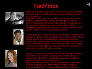 Neófidos James: es unos de los vampiros más letales conocidos. Se alimenta de humanos y le divierte cazar humanos que ya han llamado la atención de otros vampiros. En el 2005, cuando James vio que Bella era protegida por Edward y su familia, quiso matarla al instante, por mero placer, como un deporte. Preparó para Bella una trampa en Phoenix, haciéndole salir de su escondite utilizando la voz de su madre. Hirió a Bella fatalmente, rompiéndole varias costillas, la pierna, y una herida en la cabeza. También le mordió ,envenenando su sangre.   Laurent: pertenece a un grupo nómada de vampiros que se alimenta de humanos. Él es el que habla en el grupo, aunque no sea el líder. Cuando llegaron a Forks, el grupo había estado viajando desde Ontario. Cuando James empezó a rastrear a Bella, fue Laurent quien advirtió a los Cullen de las habilidades de rastreador de James. Intrigado por como vivían Carlisle y su familia, y no queriendo estar en medio de la lucha, Laurent abandonó Forks hacia Denali. Victoria: es una de los componentes del clan de James y no sabemos mucho sobre ella. Sabemos que ella fue tras el rastro de Bella y acabó encontrando a Esme, que llevaba puesta la ropa de Bella, y Rosalie. Consiguió escapar en Crepúsculo.  Aparece de nuevo en Marzo de 2006 alimentándose de montañeros mientras investiga la zona. Está intentando matar a Bella para vengarse de Edward y su familia por haber matado a su pareja, James, pero es continuamente alejada por la manada de hombres-lobo de La Push. Asumimos que Victoria es el “fuego” que Bella vió cuando casi se ahoga. Pero hacia el final de Luna Nueva parece haberse retirado mucho más de lo de siempre, debido al retorno de los Cullen.  