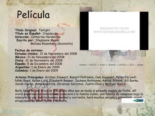 Película Título Original:  Twilight Título en Español:  Crepúsculo Dirección:  Catherine Hardwicke  Escrito por:  Stephenie Meyer                  Melissa Rosenberg (Guionista) Fechas de estreno:  Estados Unidos:  21 de Noviembre del 2008 México:  21 de Noviembre del 2008 Italia:  21 de Noviembre del 2008 España:  5 de Diciembre del 2008 Argentina:  1 de Enero del 2009 Colombia:  1 de Enero del 2009 Actores Principales:  Kristen Stewart, Robert Pattinson, Cam Gigandet, Peter Facinelli, Nikki Reed, Kellan Lutz, Elizabeth Reaser, Jackson Rathbone, Ashley Greene, Bill Burke, Sarah Clarke, Anna Kendrick, Christian Serratos, Justin Chon y Michael Welch. Bella Swan es una chica de diecisiete años que se muda al pequeño pueblo de Forks, allí vivirá experiencias inolvidables: conocerá a la familia Cullen, una familia de vampiros bajo la máscara de una familia humana normal y corriente, hará muchos amigos y sobretodo, vivirá situaciones de amor, lucha y misterio.  