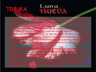 TRAMA Para Bella hay una cosa mas importante que su propia vida: Edward Cullen. Pero amar a un vampiro es mas peligroso de lo que Bella podía imaginar.  En Crepúsculo, Edward la rescató de un rastreador que casi la mata, pero ahora a medida en que su relación avanza nuevos retos y dificultades se ven plasmadas, no solo se trata de ellos si no también de las personas que quieren. Edward decide abandonarla y Bella se ve sepultada en un pesadilla interminable en su ausencia, mientras que su mejor amigo Jacob Black intenta devolverle la vida de alguna forma.  Pero sucede que Bella solo sabe relacionarse con personas ‘anormales’ Jacob resulta ser un hombre lobo, gracias a él el corazón de ella se repone poco a poco, pero nunca olvida a Edward quién parece estar mas cerca de lo que ella cree, y a pesar de que el rompimiento era lo que él consideraba lo mejor para los dos, esto no deja a un lado que un vampiro regresa para tomar venganza y que la vida de Bella se encuentra en la cuerda floja... 