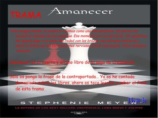 TRAMA "«No tengas miedo», le susurré. «Somos como una sola persona». De pronto me abrumó la realidad de mis palabras. Ese momento era tan perfecto, tan auténtico. No dejaba lugar a la duda. Me rodeó con los brazos, me estrechó contra él y hasta la última de mis terminaciones nerviosas cobró vida propia. «Para siempre» concluyó...“ Amanecer es el cuarto y último libro de la saga de Crepúsculo Solo os pongo la frase de la contraportada… Ya os he contado demasiado sobre los libros, ahora os toca leerlos y saber el final de esta trama 