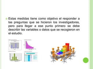  Estas medidas tiene como objetivo el responder a
las preguntas que se hicieron los investigadores,
pero para llegar a ese punto primero se debe
describir las variables o datos que se recogieron en
el estudio.
 