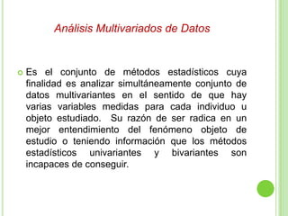 Análisis Multivariados de Datos
 Es el conjunto de métodos estadísticos cuya
finalidad es analizar simultáneamente conjunto de
datos multivariantes en el sentido de que hay
varias variables medidas para cada individuo u
objeto estudiado. Su razón de ser radica en un
mejor entendimiento del fenómeno objeto de
estudio o teniendo información que los métodos
estadísticos univariantes y bivariantes son
incapaces de conseguir.
 