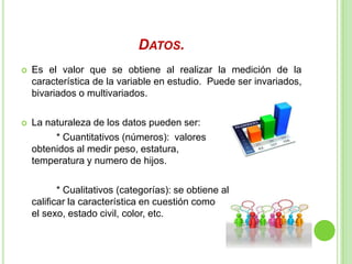 DATOS.
 Es el valor que se obtiene al realizar la medición de la
característica de la variable en estudio. Puede ser invariados,
bivariados o multivariados.
 La naturaleza de los datos pueden ser:
* Cuantitativos (números): valores
obtenidos al medir peso, estatura,
temperatura y numero de hijos.
* Cualitativos (categorías): se obtiene al
calificar la característica en cuestión como
el sexo, estado civil, color, etc.
 