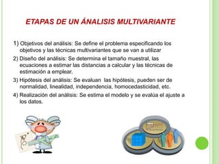 ETAPAS DE UN ÁNALISIS MULTIVARIANTE
1) Objetivos del análisis: Se define el problema especificando los
objetivos y las técnicas multivariantes que se van a utilizar
2) Diseño del análisis: Se determina el tamaño muestral, las
ecuaciones a estimar las distancias a calcular y las técnicas de
estimación a emplear.
3) Hipótesis del análisis: Se evaluan las hipótesis, pueden ser de
normalidad, linealidad, independencia, homocedasticidad, etc.
4) Realización del análisis: Se estima el modelo y se evalúa el ajuste a
los datos.
 