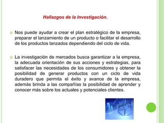 Hallazgos de la Investigación.
 Nos puede ayudar a crear el plan estratégico de la empresa,
preparar el lanzamiento de un producto o facilitar el desarrollo
de los productos lanzados dependiendo del ciclo de vida.
 La investigación de mercados busca garantizar a la empresa,
la adecuada orientación de sus acciones y estrategias, para
satisfacer las necesidades de los consumidores y obtener la
posibilidad de generar productos con un ciclo de vida
duradero que permita el éxito y avance de la empresa,
además brinda a las compañías la posibilidad de aprender y
conocer más sobre los actuales y potenciales clientes.
 