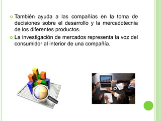  También ayuda a las compañías en la toma de
decisiones sobre el desarrollo y la mercadotecnia
de los diferentes productos.
 La investigación de mercados representa la voz del
consumidor al interior de una compañía.
 