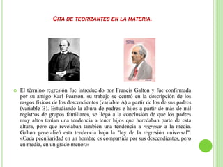 CITA DE TEORIZANTES EN LA MATERIA.
 El término regresión fue introducido por Francis Galton y fue confirmada
por su amigo Karl Pearson, su trabajo se centró en la descripción de los
rasgos físicos de los descendientes (variable A) a partir de los de sus padres
(variable B). Estudiando la altura de padres e hijos a partir de más de mil
registros de grupos familiares, se llegó a la conclusión de que los padres
muy altos tenían una tendencia a tener hijos que heredaban parte de esta
altura, pero que revelaban también una tendencia a regresar a la media.
Galton generalizó esta tendencia bajo la "ley de la regresión universal":
«Cada peculiaridad en un hombre es compartida por sus descendientes, pero
en media, en un grado menor.»
 