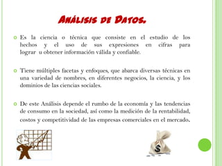 ANÁLISIS DE DATOS.
 Es la ciencia o técnica que consiste en el estudio de los
hechos y el uso de sus expresiones en cifras para
lograr u obtener información válida y confiable.
 Tiene múltiples facetas y enfoques, que abarca diversas técnicas en
una variedad de nombres, en diferentes negocios, la ciencia, y los
dominios de las ciencias sociales.
 De este Análisis depende el rumbo de la economía y las tendencias
de consumo en la sociedad, así como la medición de la rentabilidad,
costos y competitividad de las empresas comerciales en el mercado.
 