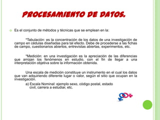 Procesamiento de Datos.
 Es el conjunto de métodos y técnicas que se emplean en la:
*Tabulación: es la concentración de los datos de una investigación de
campo en cédulas diseñadas para tal efecto. Debe de procederse a las fichas
de campo, cuestionarios abiertos, entrevistas abiertas, experimentos, etc.
*Medición: en una investigación es la apreciación de las diferencias
que arrojan los fenómenos en estudio, con el fin de llegar a una
interpretación objetiva sobre la información obtenida.
Una escala de medición constituye un instrumento en el cual los datos
que van adquiriendo diferente lugar o valor, según el sitio que ocupan en la
investigación.
a) Escala Nominal: ejemplo sexo, código postal, estado
civil, carrera a estudiar, etc.
 