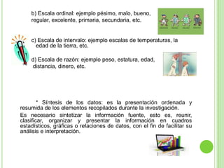 b) Escala ordinal: ejemplo pésimo, malo, bueno,
regular, excelente, primaria, secundaria, etc.
c) Escala de intervalo: ejemplo escalas de temperaturas, la
edad de la tierra, etc.
d) Escala de razón: ejemplo peso, estatura, edad,
distancia, dinero, etc.
* Síntesis de los datos: es la presentación ordenada y
resumida de los elementos recopilados durante la investigación.
Es necesario sintetizar la información fuente, esto es, reunir,
clasificar, organizar y presentar la información en cuadros
estadísticos, gráficas o relaciones de datos, con el fin de facilitar su
análisis e interpretación.
 