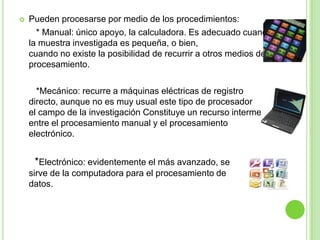  Pueden procesarse por medio de los procedimientos:
* Manual: único apoyo, la calculadora. Es adecuado cuando
la muestra investigada es pequeña, o bien,
cuando no existe la posibilidad de recurrir a otros medios de
procesamiento.
*Mecánico: recurre a máquinas eléctricas de registro
directo, aunque no es muy usual este tipo de procesador en
el campo de la investigación Constituye un recurso intermedio
entre el procesamiento manual y el procesamiento
electrónico.
*Electrónico: evidentemente el más avanzado, se
sirve de la computadora para el procesamiento de
datos.
 