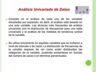 Análisis Univariado de Datos
 Consiste en el análisis de cada una de las variables
estudiadas por separado, es decir, el análisis esta basado en
una sola variable. Las técnicas más frecuentes de análisis
univariado son la distribución de frecuencias para una tabla
univariada y el análisis de las medidas de tendencia central
de la variable.
 Se utiliza únicamente en aquellas variables que se midieron a
nivel de intervalo o de razón La distribución de frecuencias de
la variable requiere de ver como están distribuidas las
categorías de la variable, pudiendo presentarse en función
del número de casos o en términos porcentuales.
 