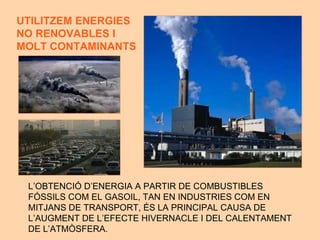 L’OBTENCI Ó D’ENERGIA A PARTIR DE COMBUSTIBLES  FÓSSILS COM EL GASOIL, TAN EN INDUSTRIES COM EN  MITJANS DE TRANSPORT, ÉS LA PRINCIPAL CAUSA DE  L’AUGMENT DE L’EFECTE HIVERNACLE I DEL CALENTAMENT DE L’ATMÒSFERA. UTILITZEM ENERG IES  NO RENOVABLES I MOLT CONTAMINANTS 