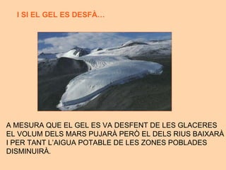A MESURA QUE EL GEL ES VA DESFENT DE LES GLACERES EL VOLUM DELS MARS PUJAR À PERÒ EL DELS RIUS BAIXARÀ  I PER TANT L’AIGUA POTABLE DE LES ZONES POBLADES DISMINUIR À. I SI EL GEL ES DESF À…  