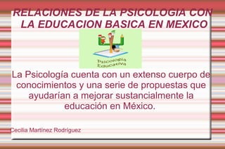 RELACIONES DE LA PSICOLOGIA CON
LA EDUCACION BASICA EN MEXICO
La Psicología cuenta con un extenso cuerpo de
conocimientos y una serie de propuestas que
ayudarían a mejorar sustancialmente la
educación en México.
Cecilia Martínez Rodríguez
 