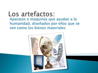 Los artefactos:Aparatos o maquinas que ayudan a la humanidad, diseñados por ellos que se ven como los bienes materiales 