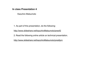 In class Presentation 4

     Kazuhiro Matsumoto




 1. As part of this presentation, do the following:

 http://www.slideshare.net/kazuhiroMatsumoto/pres42

 2. Read the following online article on technical presentation.

 http://www.slideshare.net/kazuhiroMatsumoto/pres6prn
 
