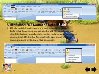 F. MENAMBAH FILE SOUND KE DALAM SLIDE
 klik ribbon tab Insert > sound > sound from cliip organize
  Pada kotak dialog yang muncul, double klik file sound yang akan
  diambil,misalnya claps cheers,kemudian pada kotak dialog navigasi
  yang muncul, klik tombol Automatecally agar sound berjalan
  secara otomatis ketika presentasi dijalankan.
 