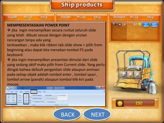 MEMPRESENTASIKAN POWER POINT
 jika ingin menampilkan secara runtut seluruh slide
yang telah dibuat sesuai dengan dengan urutan
rancangan tanpa ada yang
terlewatkan , maka klik ribbon tab slide show > pilih from
beginning atau dapat kita menekan tombol F5 pada
keyboard.
 jika ingin menampilkan presentasi dimulai dari slide
yang sedang aktif maka pilih from Current slide. Yang perlu
diingat bahwa default pergantian slide ataupun animasi
pada setiap objek adalah tombol enter , tombol spasi ,
tombol arrow (panah) ataupun tombol klik kiri pada
mouse.




                                BACK              NEXT
 