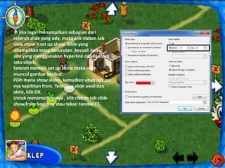  jika ingin menampilkan sebagian dari
seluruh slide yang ada, maka klik ribbon tab
slide show > set up show. Slide yang
ditampilkan tetap berurutan ,kecuali kalau
ada yang menggunakan hyperlink opada salah
satu objek.
Setelah memilih set up show maka akan
muncul gambar berikut:
Pilih menu show slides, kemudian ubah option
nya kepilihan from. Tentukan slide awal dan
akhir, klik OK.
Untuk menampilkannya , klik ribbon tab slide
show,from begining atau tekan tombol F5.
 