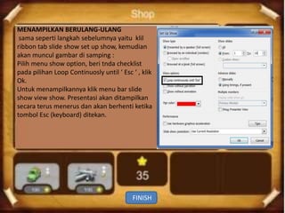 MENAMPILKAN BERULANG-ULANG
 sama seperti langkah sebelumnya yaitu klil
ribbon tab slide show set up show, kemudian
akan muncul gambar di samping :
Pilih menu show option, beri tnda checklist
pada pilihan Loop Continuosly until ‘ Esc ‘ , klik
Ok.
Untuk menampilkannya klik menu bar slide
show view show. Presentasi akan ditampilkan
secara terus menerus dan akan berhenti ketika
tombol Esc (keyboard) ditekan.




                                          FINISH
 