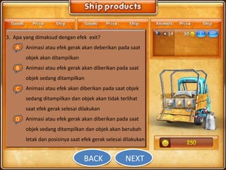 3. Apa yang dimaksud dengan efek exit?
   A Animasi atau efek gerak akan deberikan pada saat
   a.
       objek akan ditampilkan
    B Animasi atau efek gerak akan diberikan pada saat
    b.
       objek sedang ditampilkan
    C Animasi atau efek akan diberikan pada saat objek
    c.
       sedang ditampilkan dan objek akan tidak terlihat
       saat efek gerak selesai dilakukan
   D Animasi atau efek gerak akan diberikan pada saat
   d.
       objek sedang ditampilkan dan objek akan berubah
       letak dan posisinya saat efek gerak selesai dilakukan


                                BACK               NEXT
 
