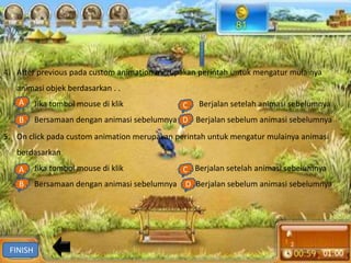 4. After previous pada custom animation merupakan perintah untuk mengatur mulainya
   animasi objek berdasarkan . .
   A Jika tombol mouse di klik
   a.                                         C Berjalan setelah animasi sebelumnya
                                              c.
    B Bersamaan dengan animasi sebelumnya D Berjalan sebelum animasi sebelumnya
    b.                                    d.
5. On click pada custom animation merupakan perintah untuk mengatur mulainya animasi
   berdasarkan
   A Jika tombol mouse di klik
   a.                                         C Berjalan setelah animasi sebelumnya
                                              c.
    B Bersamaan dengan animasi sebelumnya d. Berjalan sebelum animasi sebelumnya
    b.                                    D




 FINISH
 