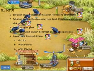 REMIDI
         1. Sebutkan langkah-langkah memasukkan file video ke dalam slide !
         2. Sebutkan 5 jenis pilihan kecepatan yang dapat dilakukan untuk mengatur
            efek gerak !
         3. Sebutkan 4 efek gerak !
         4. Sebutkan langkah-langkah menambah animasi pada presentasi !
         5. Apakah yang dimaksud dengan
             a.   On click
             b. With previous
             c.   After previous




FINISH
 