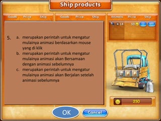 5. a. merupakan perintah untuk mengatur
       mulainya animasi berdasarkan mouse
       yang di klik
    b. merupakan perintah untuk mengatur
       mulainya animasi akan Bersamaan
       dengan animasi sebelumnya
    c. merupakan perintah untuk mengatur
       mulainya animasi akan Berjalan setelah
       animasi sebelumnya




                            OK
 