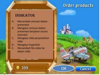 INDIKATOR
A.    Menambah animasi dalam
      presentasi
B.    Mengatur animasi dalam
      presentasi berjalam secara
      otomatis
C.    Mengatur efek perpindahan
      slide
D.    Mengatur hyperlink
E.    Menambah file video ke
      dalam slide




                                   OK
 
