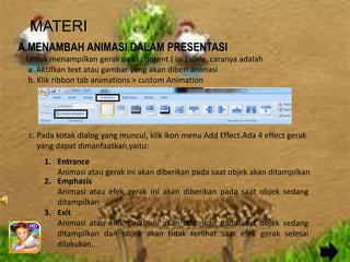 MATERI
A.MENAMBAH ANIMASI DALAM PRESENTASI
 Untuk menampilkan gerak pada content ( isi ) slide, caranya adalah
 a. Aktifkan text atau gambar yang akan diberi animasi
 b. Klik ribbon tab animations > custom Animation




 c. Pada kotak dialog yang muncul, klik ikon menu Add Effect.Ada 4 effect gerak
    yang dapat dimanfaatkan,yaitu:
      1. Entrance
         Animasi atau gerak ini akan diberikan pada saat objek akan ditampilkan
      2. Emphasis
         Animasi atau efek gerak ini akan diberikan pada saat objek sedang
         ditampilkan
      3. Exit
         Animasi atau efek gerak ini akan diberikan pada saat objek sedang
         ditampilkan dan objek akan tidak terlihat saat efek gerak selesai
         dilakukan.
 