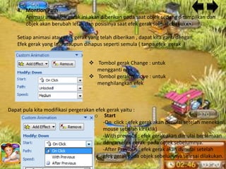 4. Montion Path
       Animasi atau efek gerak ini akan diberikan pada saat objek sedang ditampilkan dan
       objek akan berubah letak dan posisinya saat efek gerak selesai dilakukan.

    Setiap animasi atau efek gerak yang telah diberikan , dapat kita ganti dengan
    Efek gerak yang lain ataupun dihapus seperti semula ( tanpa efek gerak )


                                    Tombol gerak Change : untuk
                                     mengganti efek
                                    Tombol gerak remove : untuk
                                     menghilangkan efek



Dapat pula kita modifikasi pergerakan efek gerak yaitu :
                                     o Start
                                         -On click : efek gerak akan dimulai setelah menekan
                                         mouse sebelah kiri(klik)
                                         -With previous : efek gerak akan dimulai bersamaan
                                         dengan efek gerak pada objek sebelumnya.
                                         -After Previous : efek gerak akan dimulai setelah
                                         efek gerak pada objek sebelumnya selesai dilakukan.
 