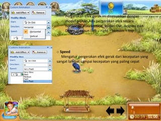 o   Direction
     Pergerakan efek gerak ini disesuaikan dengan
     model pilihan.Ada pergerakan efek secara
     horizontal atau vertical, In dan Out, Accross dan
     Down,ataupun Left – right – bottom – top .




o Speed
   Mengatur pergerakan efek gerak dari kecepatan yang
sangat lambat sampai kecepatan yang paling cepat
 